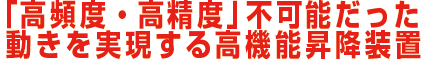 「高頻度・高精度」不可能だった動きを実現する高機能昇降装置